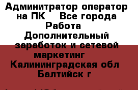 Админитратор-оператор на ПК  - Все города Работа » Дополнительный заработок и сетевой маркетинг   . Калининградская обл.,Балтийск г.